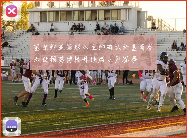 塞尔维亚篮球队主帅确认约基奇参加世预赛博格丹缺席七月赛事
