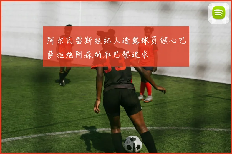 阿尔瓦雷斯经纪人透露球员倾心巴萨拒绝阿森纳和巴黎追求