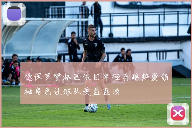 德保罗赞梅西依旧年轻奔跑热爱领袖角色让球队受益匪浅