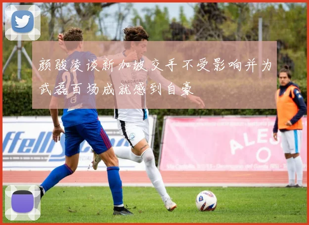 颜骏凌谈新加坡交手不受影响并为武磊百场成就感到自豪