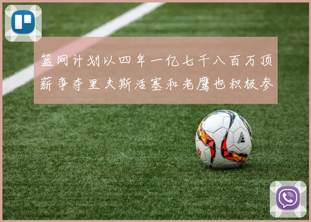 篮网计划以四年一亿七千八百万顶薪争夺里夫斯活塞和老鹰也积极参与竞标