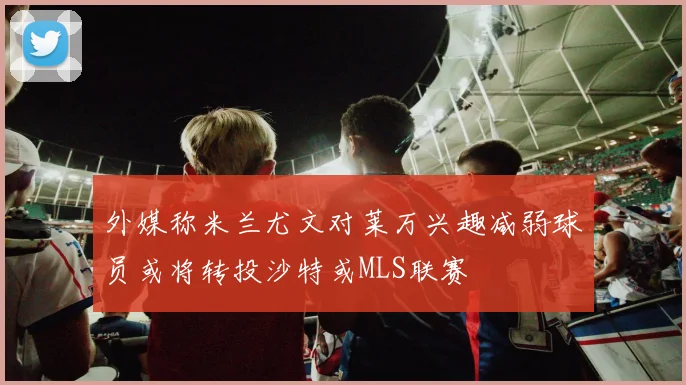 外媒称米兰尤文对莱万兴趣减弱球员或将转投沙特或MLS联赛
