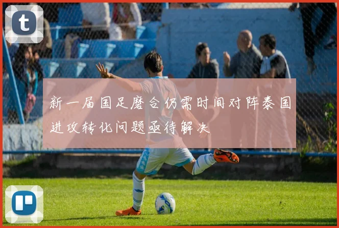 新一届国足磨合仍需时间对阵泰国进攻转化问题亟待解决